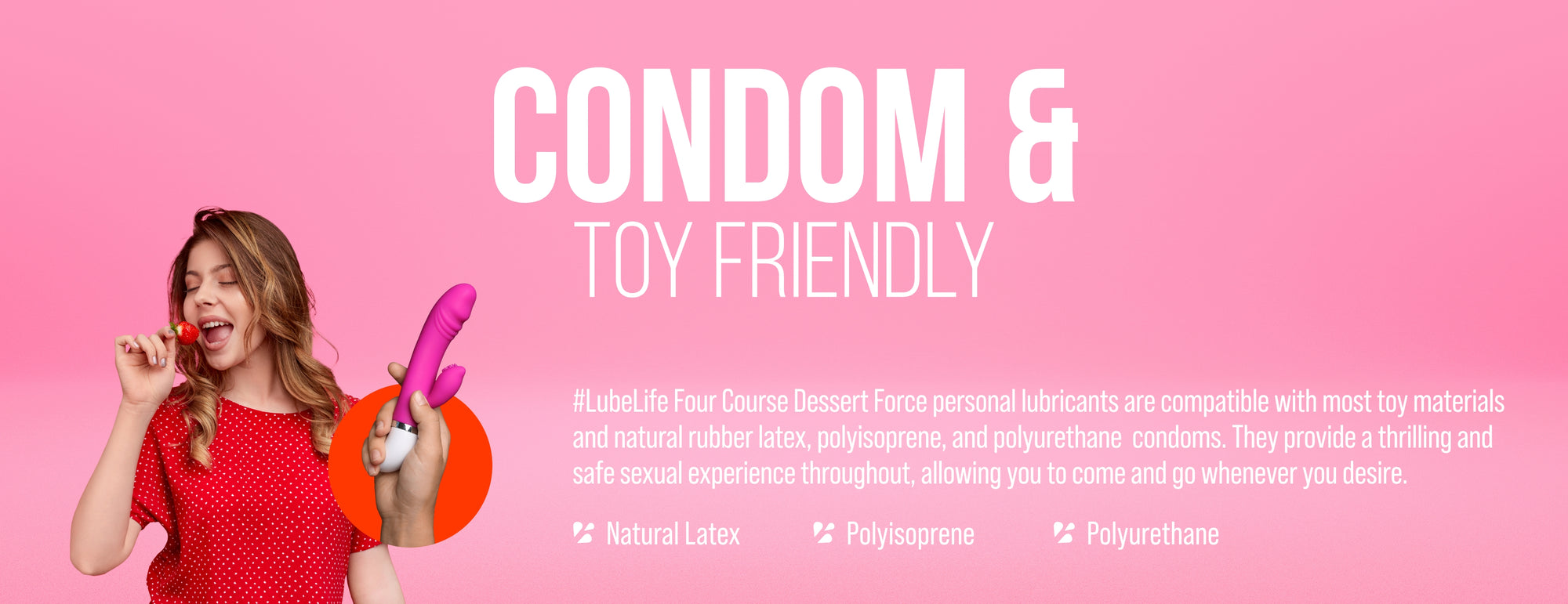 LubeLife water-based anal lubricant is compatible with most toy materials and natural rubber latex and polyisoprene but not compatible with polyurethane condoms. 