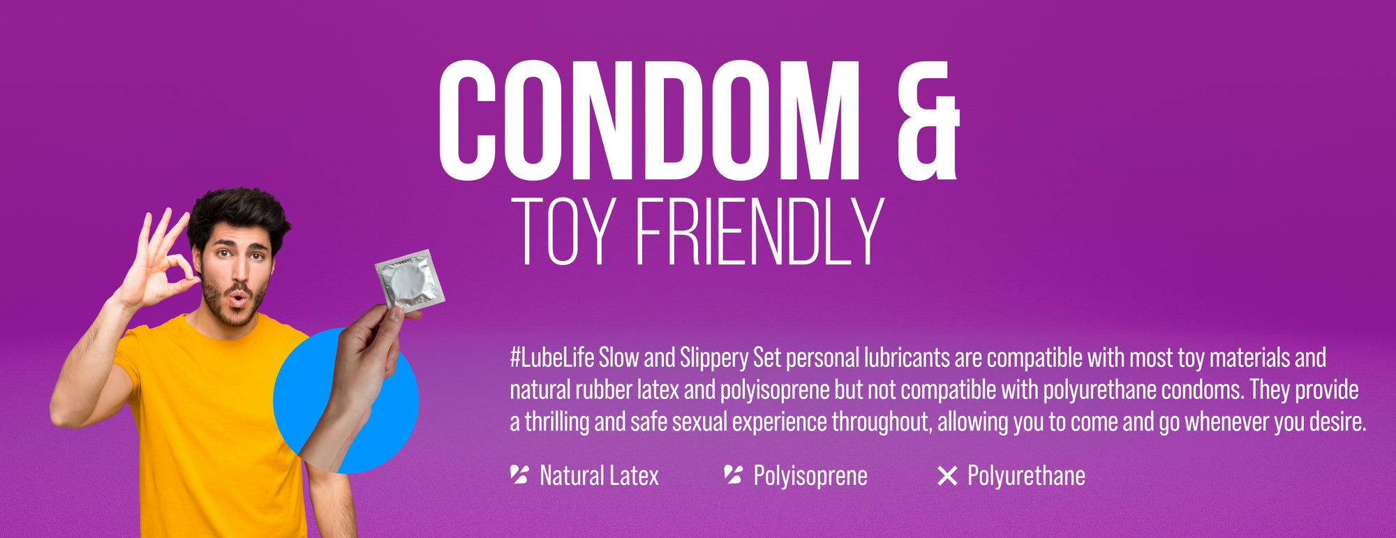 LubeLife water-based anal lubricant is compatible with most toy materials and natural rubber latex and polyisoprene but not compatible with polyurethane condoms. 